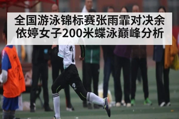 全国游泳锦标赛张雨霏对决余依婷女子200米蝶泳巅峰分析