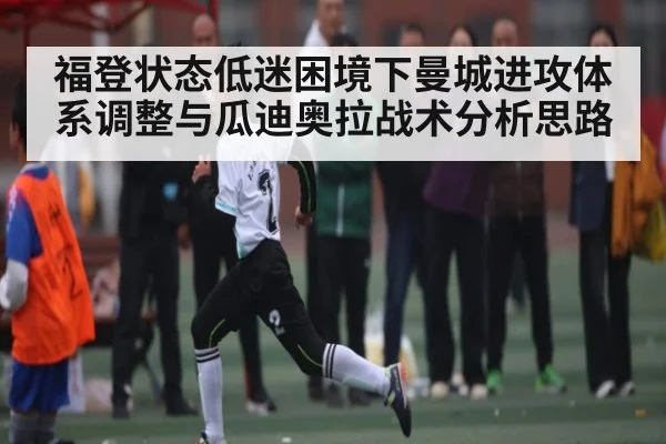 福登状态低迷困境下曼城进攻体系调整与瓜迪奥拉战术分析思路