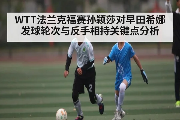 WTT法兰克福赛孙颖莎对早田希娜发球轮次与反手相持关键点分析